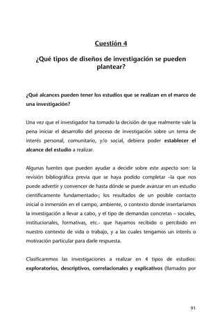 91
Cuestión 4
¿Qué tipos de diseños de investigación se pueden
plantear?
¿Qué alcances pueden tener los estudios que se realizan en el marco de
una investigación?
Una vez que el investigador ha tomado la decisión de que realmente vale la
pena iniciar el desarrollo del proceso de investigación sobre un tema de
interés personal, comunitario, y/o social, debiera poder establecer el
alcance del estudio a realizar.
Algunas fuentes que pueden ayudar a decidir sobre este aspecto son: la
revisión bibliográfica previa que se haya podido completar –la que nos
puede advertir y convencer de hasta dónde se puede avanzar en un estudio
científicamente fundamentado-; los resultados de un posible contacto
inicial o inmersión en el campo, ambiente, o contexto donde insertaríamos
la investigación a llevar a cabo, y el tipo de demandas concretas – sociales,
institucionales, formativas, etc.- que hayamos recibido o percibido en
nuestro contexto de vida o trabajo, y a las cuales tengamos un interés o
motivación particular para darle respuesta.
Clasificaremos las investigaciones a realizar en 4 tipos de estudios:
exploratorios, descriptivos, correlacionales y explicativos (llamados por
 