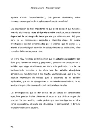 Adriana Ferreyra – Ana Lía De Longhi
92
algunos autores “experimentales”), que pueden visualizarse, como
veremos, como espacios dentro de un continuo de causalidad.
Esta clasificación es muy importante ya que de la decisión que hayamos
tomado inicialmente sobre el tipo de estudio a realizar, necesariamente,
dependerá la estrategia de investigación que debemos usar. Así, gran
parte de los componentes asociados a diferentes etapas de nuestra
investigación quedan determinados por el alcance que le demos a la
misma: el diseño del plan de acción, los datos y la forma de recolectarlos, cómo
se realizará el muestreo, entre otros.
En forma muy resumida podemos decir que los estudios exploratorios son
útiles para “entrar en terreno y prepararlo”, ponernos en contacto con la
realidad que luego estudiaremos en forma más profunda… por lo que
habitualmente preceden a los otros tres. Los estudios descriptivos,
generalmente fundamentan a los estudios correlacionales, que a su vez
aportan información de utilidad para el desarrollo de los estudios
explicativos, que son los que generan un sentido de entendimiento de los
fenómenos que están ocurriendo en el contexto bajo estudio.
Las investigaciones que se dan dentro de un campo de conocimiento
específico, pueden incluir diferentes alcances en sus distintas etapas del
proceso. En este sentido, resulta posible que una investigación se inicie
como exploratoria, después sea descriptiva y correlacional, y termine
explicando relaciones causales.
 