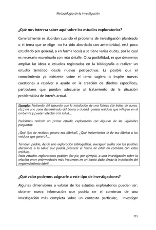 Metodología de la investigación
93
¿Qué nos interesa saber aquí sobre los estudios exploratorios?
Generalmente se abordan cuando el problema de investigación planteado
o el tema que se elige no ha sido abordado con anterioridad, está poco
estudiado (en general, o en forma local) o se tiene varias dudas, por lo cual
es necesario examinarlo con más detalle. Otra posibilidad, es que deseemos
ampliar las ideas o estudios registrados en la bibliografía o realizar un
estudio temático desde nuevas perspectivas. Es posible que el
conocimiento ya existente sobre el tema sugiera o inspire nuevas
cuestiones a resolver o ayude en la creación de diseños específicos,
particulares que puedan adecuarse al tratamiento de la situación
problemática de interés actual.
Ejemplo: Partiendo del supuesto que la instalación de una fábrica (de leche, de queso,
etc.) en una zona determinada del barrio o ciudad, genera residuos que influyen en el
ambiente y pueden afectar a la salud…
Podríamos realizar un primer estudio exploratorio con algunas de las siguientes
preguntas:
¿Qué tipo de residuos genera esa fábrica?, ¿Qué tratamientos le da esa fábrica a los
residuos que genera?…
También podría, desde una exploración bibliográfica, averiguar cuáles son las posibles
afecciones a la salud que podría provocar el hecho de estar en contacto con estos
residuos…
Estos estudios exploratorios podrían dar pie, por ejemplo, a una investigación sobre la
relación entre enfermedades más frecuentes en un barrio dado desde la instalación del
emprendimiento fabril…
¿Qué valor podemos asignarle a este tipo de investigaciones?
Algunas dimensiones a valorar de los estudios exploratorios pueden ser:
obtener nueva información que podría ser el comienzo de una
investigación más completa sobre un contexto particular, investigar
 
