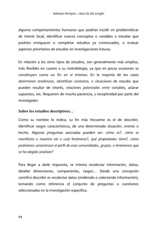 Adriana Ferreyra – Ana Lía De Longhi
94
algunos comportamientos humanos que podrían incidir en problemáticas
de interés local, identificar nuevos conceptos o variables a estudiar que
podrían enriquecer o completar estudios ya comenzados, o evaluar
aspectos prioritarios de estudiar en investigaciones futuras.
En relación a los otros tipos de estudios, son generalmente más amplios,
más flexibles en cuanto a su metodología, ya que en pocas ocasiones se
constituyen como un fin en sí mismos. En la mayoría de los casos
determinan tendencias, identifican contextos, o situaciones de estudio que
pueden resultar de interés, relaciones potenciales entre variables, aclarar
supuestos, etc. Requieren de mucha paciencia, y receptividad por parte del
investigador.
Sobre los estudios descriptivos…
Como su nombre lo indica, su fin más frecuente es el de describir,
identificar rasgos característicos, de una determinada situación, evento o
hecho. Algunas preguntas asociadas pueden ser: cómo es?, cómo se
manifiesta o muestra tal o cual fenómeno?, qué propiedades tiene?, cómo
podríamos caracterizar el perfil de esas comunidades, grupos, o fenómenos que
se ha elegido analizar?
Para llegar a darle respuesta, se intenta recolectar información, datos,
detallar dimensiones, componentes, rasgos… Desde una concepción
científica describir es recolectar datos (midiendo o colectando información),
tomando como referencia el conjunto de preguntas o cuestiones
seleccionadas en la investigación específica.
 
