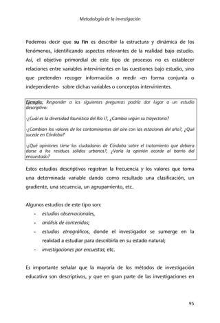 Metodología de la investigación
95
Podemos decir que su fin es describir la estructura y dinámica de los
fenómenos, identificando aspectos relevantes de la realidad bajo estudio.
Así, el objetivo primordial de este tipo de procesos no es establecer
relaciones entre variables intervinientes en las cuestiones bajo estudio, sino
que pretenden recoger información o medir -en forma conjunta o
independiente- sobre dichas variables o conceptos intervinientes.
Ejemplo: Responder a las siguientes preguntas podría dar lugar a un estudio
descriptivo:
-¿Cuál es la diversidad faunística del Río I?, ¿Cambia según su trayectoria?
-¿Cambian los valores de los contaminantes del aire con las estaciones del año?, ¿Qué
sucede en Córdoba?
-¿Qué opiniones tiene los ciudadanos de Córdoba sobre el tratamiento que debiera
darse a los residuos sólidos urbanos?, ¿Varía la opinión acorde al barrio del
encuestado?
Estos estudios descriptivos registran la frecuencia y los valores que toma
una determinada variable dando como resultado una clasificación, un
gradiente, una secuencia, un agrupamiento, etc.
Algunos estudios de este tipo son:
- estudios observacionales,
- análisis de contenidos;
- estudios etnográficos, donde el investigador se sumerge en la
realidad a estudiar para describirla en su estado natural;
- investigaciones por encuestas; etc.
Es importante señalar que la mayoría de los métodos de investigación
educativa son descriptivos, y que en gran parte de las investigaciones en
 