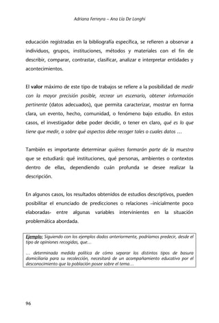 Adriana Ferreyra – Ana Lía De Longhi
96
educación registradas en la bibliografía específica, se refieren a observar a
individuos, grupos, instituciones, métodos y materiales con el fin de
describir, comparar, contrastar, clasificar, analizar e interpretar entidades y
acontecimientos.
El valor máximo de este tipo de trabajos se refiere a la posibilidad de medir
con la mayor precisión posible, recrear un escenario, obtener información
pertinente (datos adecuados), que permita caracterizar, mostrar en forma
clara, un evento, hecho, comunidad, o fenómeno bajo estudio. En estos
casos, el investigador debe poder decidir, o tener en claro, qué es lo que
tiene que medir, o sobre qué aspectos debe recoger tales o cuales datos …
También es importante determinar quiénes formarán parte de la muestra
que se estudiará: qué instituciones, qué personas, ambientes o contextos
dentro de ellas, dependiendo cuán profunda se desee realizar la
descripción.
En algunos casos, los resultados obtenidos de estudios descriptivos, pueden
posibilitar el enunciado de predicciones o relaciones –inicialmente poco
elaboradas- entre algunas variables intervinientes en la situación
problemática abordada.
Ejemplo: Siguiendo con los ejemplos dados anteriormente, podríamos predecir, desde el
tipo de opiniones recogidas, que…
… determinada medida política de cómo separar los distintos tipos de basura
domiciliaria para su recolección, necesitará de un acompañamiento educativo por el
desconocimiento que la población posee sobre el tema…
 
