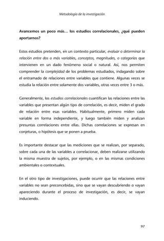 Metodología de la investigación
97
Avancemos un poco más… los estudios correlacionales, ¿qué pueden
aportarnos?
Estos estudios pretenden, en un contexto particular, evaluar o determinar la
relación entre dos o más variables, conceptos, magnitudes, o categorías que
intervienen en un dado fenómeno social o natural. Así, nos permiten
comprender la complejidad de los problemas estudiados, indagando sobre
el entramado de relaciones entre variables que contiene. Algunas veces se
estudia la relación entre solamente dos variables, otras veces entre 3 o más.
Generalmente, los estudios correlacionales cuantifican las relaciones entre las
variables que presentan algún tipo de correlación, es decir, miden el grado
de relación entre esas variables. Habitualmente, primero miden cada
variable en forma independiente, y luego también miden y analizan
presuntas correlaciones entre ellas. Dichas correlaciones se expresan en
conjeturas, o hipótesis que se ponen a prueba.
Es importante destacar que las mediciones que se realizan, por separado,
sobre cada una de las variables a correlacionar, deben realizarse utilizando
la misma muestra de sujetos, por ejemplo, o en las mismas condiciones
ambientales o contextuales.
En el otro tipo de investigaciones, puede ocurrir que las relaciones entre
variables no sean preconcebidas, sino que se vayan descubriendo o vayan
apareciendo durante el proceso de investigación, es decir, se vayan
induciendo.
 
