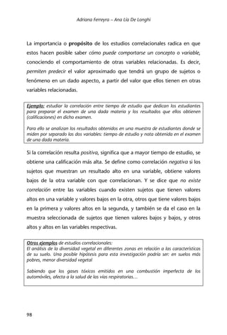 Adriana Ferreyra – Ana Lía De Longhi
98
La importancia o propósito de los estudios correlacionales radica en que
estos hacen posible saber cómo puede comportarse un concepto o variable,
conociendo el comportamiento de otras variables relacionadas. Es decir,
permiten predecir el valor aproximado que tendrá un grupo de sujetos o
fenómeno en un dado aspecto, a partir del valor que ellos tienen en otras
variables relacionadas.
Ejemplo: estudiar la correlación entre tiempo de estudio que dedican los estudiantes
para preparar el examen de una dada materia y los resultados que ellos obtienen
(calificaciones) en dicho examen.
Para ello se analizan los resultados obtenidos en una muestra de estudiantes donde se
miden por separado las dos variables: tiempo de estudio y nota obtenida en el examen
de una dada materia.
Si la correlación resulta positiva, significa que a mayor tiempo de estudio, se
obtiene una calificación más alta. Se define como correlación negativa si los
sujetos que muestran un resultado alto en una variable, obtiene valores
bajos de la otra variable con que correlacionan. Y se dice que no existe
correlación entre las variables cuando existen sujetos que tienen valores
altos en una variable y valores bajos en la otra, otros que tiene valores bajos
en la primera y valores altos en la segunda, y también se da el caso en la
muestra seleccionada de sujetos que tienen valores bajos y bajos, y otros
altos y altos en las variables respectivas.
Otros ejemplos de estudios correlacionales:
El análisis de la diversidad vegetal en diferentes zonas en relación a las características
de su suelo. Una posible hipótesis para esta investigación podría ser: en suelos más
pobres, menor diversidad vegetal
Sabiendo que los gases tóxicos emitidos en una combustión imperfecta de los
automóviles, afecta a la salud de las vías respiratorias…
 