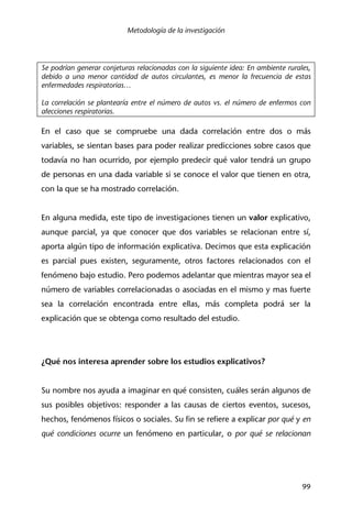 Metodología de la investigación
99
Se podrían generar conjeturas relacionadas con la siguiente idea: En ambiente rurales,
debido a una menor cantidad de autos circulantes, es menor la frecuencia de estas
enfermedades respiratorias…
La correlación se plantearía entre el número de autos vs. el número de enfermos con
afecciones respiratorias.
En el caso que se compruebe una dada correlación entre dos o más
variables, se sientan bases para poder realizar predicciones sobre casos que
todavía no han ocurrido, por ejemplo predecir qué valor tendrá un grupo
de personas en una dada variable si se conoce el valor que tienen en otra,
con la que se ha mostrado correlación.
En alguna medida, este tipo de investigaciones tienen un valor explicativo,
aunque parcial, ya que conocer que dos variables se relacionan entre sí,
aporta algún tipo de información explicativa. Decimos que esta explicación
es parcial pues existen, seguramente, otros factores relacionados con el
fenómeno bajo estudio. Pero podemos adelantar que mientras mayor sea el
número de variables correlacionadas o asociadas en el mismo y mas fuerte
sea la correlación encontrada entre ellas, más completa podrá ser la
explicación que se obtenga como resultado del estudio.
¿Qué nos interesa aprender sobre los estudios explicativos?
Su nombre nos ayuda a imaginar en qué consisten, cuáles serán algunos de
sus posibles objetivos: responder a las causas de ciertos eventos, sucesos,
hechos, fenómenos físicos o sociales. Su fin se refiere a explicar por qué y en
qué condiciones ocurre un fenómeno en particular, o por qué se relacionan
 