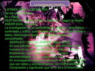 I: ETIMOLOGÍA Y DEFINICIÓN  De las voces latinas:  IN = Hacia  VESTIGIUM = Huella o Pista > Explorar o Seguir la Huella  ANDER EGG, Ezequiel  La investigación es un procedimiento reflexivo, sistemático, controlado y crítico, que permite descubrir nuevos hechos o datos, relaciones o leyes, en cualquier campo del conocimiento  SERRUDO (1997) en ZARATE, Mario (2002)  Es una actividad Teórico-Práctico que efectúa el ser humano en su afán de penetrar a la esencia de los fenómenos y las cosas, superando el plano fenomenológico, el de la apariencia real.  En investigación debemos distinguir la INFORMACIÓN = que son datos y acontecimientos del CONOCIMIENTO = Compresión y significado que se le da a la información    La Investigación Científica  