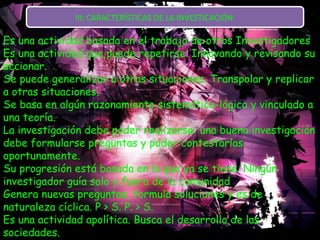 III: CARACTERÍSTICAS DE LA INVESTICACIÓN  Es una actividad basada en el trabajo de otros Investigadores  Es una actividad que puede repetirse. Innovando y revisando su accionar.  Se puede generalizar a otras situaciones. Transpolar y replicar a otras situaciones.  Se basa en algún razonamiento sistemático-lógico y vinculado a una teoría.  La investigación debe poder realizarse: una buena investigación debe formularse preguntas y poder contestarlas oportunamente.  Su progresión está basada en lo que ya se tiene. Ningún investigador guía solo y fuera de la comunidad  Genera nuevas preguntas, formula soluciones y es de naturaleza cíclica. P > S. P. > S.  Es una actividad apolítica. Busca el desarrollo de las sociedades.  