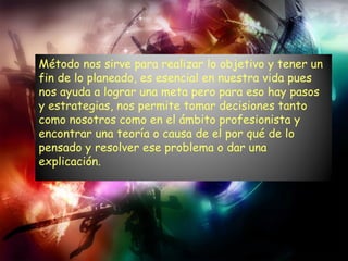 Método nos sirve para realizar lo objetivo y tener un fin de lo planeado, es esencial en nuestra vida pues nos ayuda a lograr una meta pero para eso hay pasos y estrategias, nos permite tomar decisiones tanto como nosotros como en el ámbito profesionista y encontrar una teoría o causa de el por qué de lo pensado y resolver ese problema o dar una explicación. 