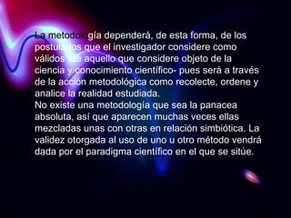La metodolo gía dependerá, de esta forma, de los postulados que el investigador considere como válidos -de aquello que considere objeto de la ciencia y conocimiento científico- pues será a través de la acción metodológica como recolecte, ordene y analice la realidad estudiada. No existe una metodología que sea la panacea absoluta, así que aparecen muchas veces ellas mezcladas unas con otras en relación simbiótica. La validez otorgada al uso de uno u otro método vendrá dada por el paradigma científico en el que se sitúe. 