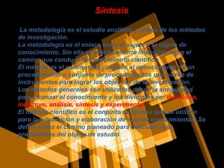   La metodología es el estudio analítico y critico de los métodos de investigación. La metodología es el enlace entre el sujeto y el objeto de conocimiento. Sin ella es prácticamente imposible logra el camino que conduce al conocimiento científico El método es el camino que conduce al conocimiento es un procedimiento o conjunto de procedimientos que sirven de instrumentos para lograr los objetivos de la investigación. Los métodos generales son utilizados desde la antigüedad para alcanzar el conocimiento y los dividimos en:  deductivo, inductivo, análisis, síntesis y experimental. El método científico es el conjunto de formas que se utilizan para la adquisición y elaboración de nuevos conocimientos. Se define como el camino planeado para descubrir las propiedades del objeto de estudio. Síntesis 