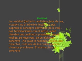 Realidad La realidad (del latín realista y éste de res, «cosa»), es el término lingüístico que expresa el concepto abstracto de lo real . Las terminaciones con el sufijo -edad denotan una cualidad o propiedad que se realiza, se hace real, en un individuo concreto . Así pues la realidad engloba dos aspectos, cada uno de los cuales plantea diversos problemas: El abstracto y el concreto  