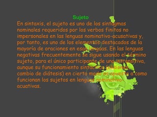 Sujeto En sintaxis, el sujeto es uno de los sintagmas nominales requeridos por los verbos finitos no impersonales en las lenguas nominativo-acusativas y, por tanto, es uno de los elementos destacados de la mayoría de oraciones en esas lenguas. En las lenguas negativas frecuentemente se sigue usando el término sujeto, para el único participante de una intransitiva, aunque su funcionamiento sintáctico (elisiones, cambio de diátesis) en cierto modo es opuesto a como funcionan los sujetos en lenguas nominativo-acuativas. 