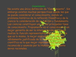 Conocimiento: No existe una única definición de "Conocimiento". Sin embargo existen muchas perspectivas desde las que se puede considerar el conocimiento, siendo un problema histórico de la reflexión filosófica y de la ciencia la consideración de su función y fundamento. Las ciencias constituyen uno de los principales tipos de conocimiento. Propiamente es el conocimiento con mejor garantía de ser la interpretación que mejor realiza la  función representativa del lenguaje ; o, lo que es lo mismo, la mejor expresión de la verdad válidamente justificada de la realidad; la verdad científica es la que mejor representa la verdad reconocida y asumida por la Humanidad en cuanto seres racionales. 