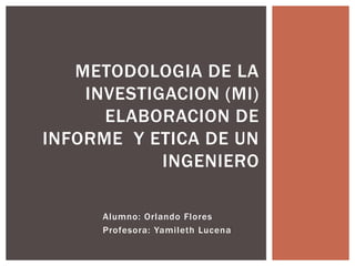 METODOLOGIA DE LA
    INVESTIGACION (MI)
      ELABORACION DE
INFORME Y ETICA DE UN
            INGENIERO

      Alumno: Orlando Flores
      Profesora: Yamileth Lucena
 
