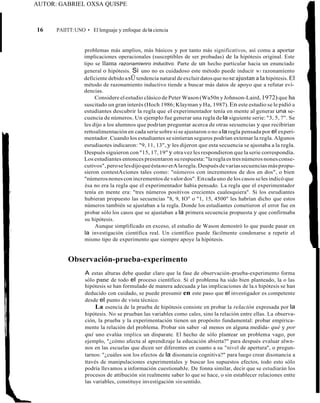 AUTOR: GABRIEL OXSA QUISPE
16 PAIITT:UNO • El lenguaje y enfoque dela ciencia
problemas más amplios, más básicos y por tanto más significativos, así comu a aportar
implicaciones operacionales (susceptibles de ser probadas) de la hipótesis original. Este
tipo se llama razonamienro inductivo. Parte de un hecho particular hacia un enunciado
general o hipótesis. Si uno no es cuidadoso este método puede inducir W1 razonamíento
deficiente debidoasÜtendencia natural deexcluir datosque nose ajustan a la hipótesis. El
método de razonamiento inductivo tiende a buscar más datos de apoyo que a refutar eví-
dencias.
Considere elestudio clásico de Peter Wason (Wa50n yJohnson-Laird,1972) que ha
suscitado un gran interés (Hoch 1986; Klayman y Ha, 1987).En este estudio se le pidió a
estudiantes descubrir la regla que el experimentador tenía en mente al generar una se-
cuencia de números. Un ejemplo fue generar una regla de la siguiente serie: "3, 5, 7". Se
les dijo a los alumnos que podrían preguntar acerca de otras secuencias y que recibirían
rettoalimentación en cada seriesobre sise ajustaron o no ala regla pensada por el experi-
mentador. Cuando los estudiantes sesintieran seguros podrían extemar la regla.Algunos
esrudiaotes indicaron: "9, 11, 13", y les dijeron que esta secuencia se ajustaba a la regla.
Después siguieron con "15, 17, 19" y otra vez les respondieron que laserie correspondía.
Los estudiantes entonces presentaron su respuesta:"laregla es tres números nones conse-
cutivos",peroselesdijoqueéstanoerAlaregla.Despuésdevariassecuenciasmáspropu-
sieron contestAciones tales como: "números con incrementos de dos en dos", o bien
"númerosnones con incrementos de valordos".Encadauno de los casos seles indicó que
ésa no era la regla que el experimentador había pensado. La regla que el experimentador
tenía en mente era: "tres números positivos crecientes cualesquiera". Si los esrudiantes
hubieran propuesto las secuencias "8, 9, IO" o "1, 15, 4500" les habrían dicho que estos
números también se ajustaban a la regla. Donde los estudiantes cometieron el error fue en
probar sólo los casos que se ajustaban a la primera secuencia propuesta y que confirmaba
su hipótesis.
Aunque simplificado en exceso, el estudio de Wason demostró lo que puede pasar en
la investigación científica real. Un científico puede fácilmente condenarse a repetir el
mismo tipo de experimento que siempre apoye la hipótesis.
Observación-prueba-experimento
A estas alturas debe quedar claro que la fase de observación-prueba-experimento forma
sólo pane de todo el proceso científico. Si el problema ha sido bien planteado, la o las
hipótesis se han formulado de manera adecuada y las implicaciones de la.s hipótesis se han
deducido con cuidado, se puede presumir en este paso que el investigador es competente
desde el punto de vista técnico.
La esencia de la prueba de hipótesis consiste en probar la relación expresada por la
hipótesis. No se prueban las variables como cales, sino la relación entre ellas. La observa-
ción, la prueba y la experimentación tienen un propósito fundamental: probar empírica-
mente la relación del problema. Probar sin saber -al menos en alguna medida- qué y por
qui uno evalúa implica un disparate. El hecho de sólo plantear un problema vago, por
ejemplo, "¿cómo afecta al aprendizaje la educación abierta?" para después evaluar alwn-
nos en las escuelas que dicen ser diferentes en cuanto a su "nivel de apertura", o pregun-
tarnos: "¿cuáles son los efectos de la disonancia cognitiva?" para luego crear disonancia a
ttavés de manipulaciones experimentales y buscar los supuestos efectos, todo esto sólo
podría llevamos a información cuestionabJe. De fonna similar, decir que se estudiarán los
procesos de attibución sin realmente saber lo que se hace, o sin establecer relaciones entte
las variables, constituye investigación sinsentido.
 