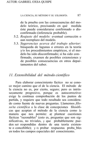 AUTOR: GABRIEL OXSA QUISPE
LA CIENCIA, SU MÉTODO Y SU li'ILOSOFÍA 87
de la prueba con las consecuencias del mo-
delo teórico, precisando en qué medida
éste puede considerarse confirmado o dis-
confirmado (inferencia probable).
5.2. Reajuste del modelo: eventual corrección o
aun reemplazo del modelo.
5.3. Sugerencias acerca del trabajo ulterior:
búsqueda de lagunas o errores en la teoría
y/o los procedimientos empíricos, si el mo-
delo ha sido disconfirmado; si ha sido con-
firmado, examen de posibles extensiones y
de posibles consecuencias en otros depar-
tamentos del saber.
11. Extensibilidad del método científico
Para elaborar conocimiento fáctico no se cono-
ce mejor camino que el de la ciencia. El método de
la ciencia no es, por cierto, seguro; pero es intrín-
secamente progresivo, porque es autocorrectivo:
exige la continua comprobación de los puntos de
partida, y requiere que todo resultado sea considera-
do como fuente de nuevas preguntas. Llamemos filo-
so/ta científica a la clase de concepciones filosófi-
cas que aceptan el método de la ciencia como la
manera que nos permite: a) plantear cuestiones
fácticas "razonables" (esto es, preguntas que son sig-
nificativas, no triviales, y que probablemente pue-
den ser respondidas dentro de una teoría existen-
te o concebible); y b) probar respuestas proba_bles
en todos los campos especiales del conocimiento.
 