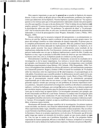 AUTOR: GABRIEL OXSA QUISPE
CAPÍTULO 1 ■ La ciencia y el enfoque científico 17
Otro aspecto importante es que por lo general no se prueba la lúpótcsis de manera
directa. Como se indicó en el paso previo sobre el razonamiento, probamos las implica-
ciones que deducimos de las hipótesis. Nuestra hipótesis a probar puede ser: "los sujetos a
quienes se les instruye para que eviten pensamientos indeseados estarán más preocupados
con ellos que aquellos a los que se da una distracción". Ésta 3e dedujo de una hipótesis mú
amplia y general: "Cuantos mayores sean los esfuerzos para suprimir una idea, mayor será
la preocupación sobre esta idea." No probamos "la supresión de ideas" o "la preocupa-
ción" sino la relación entre ellas, en este caso, la relación entre supresión de pensamientos
indeseados y el nivel de preocupación (véase Wegner, Schneider, Carter y White, 1987;
Wegner, 1989).
Dewey enfatizó que la secuencia temporal del pensamiento o cu.estionarniento re-
flexivos no está fija. Podemos repetir y enfatizar lo que dijo en nuestro propio marco: los
pasos del enfoque científico no están ordenados de manera impecable. El primer paso no
se completa perfectamente antes de iniciar el segundo. Más aún, podemos hacer pruebas
antes de deducir de forma adecuada las implicaciones de la hipótesis. La hipótesis, en sí
núsma, puede necesitar lna mayor elaboración o refinamiento como resultado de las
implicaciones deducidas de ella. Con frecuencia veremos que las hipótesis y su expresión
parecen inadecuadas una vez que se deducen implicaciones a partir de ellas. Cuando una
hipótesis es muy vaga se presenta la dificulbd común de observar que una deducción es
tan buena como otra; esto es, la hipótesis puede no conducir a p ebas precisas.
Retroalimentar el problema, la hipótesis y finalmente, la teon de los resultados de la
investigación es de la mayor importancia. Los teóricos e investi dores del aprendizaje,
por ejemplo, con frecuencia han modificado sus teorías e investigaciones como resultado
de hallazgos experimentales (véase Malone, l 991; Schunk, 1996; Hergenhahn, 1996). Teó-
ricos e investigadores han estudiado los efectos del entorno y del entrenamiento tempranos
en el desarrollo posterior. Kagan y Zentner (1996) revisaron los resultados de 70 estudios
sobre las relaciones entre las experiencias de la edad temprana y la psicopatología en la
vida adulta. Encontraron que es posible predecir la delincuencia juvenil a partir de la can-
tidad de impulsividad detectada en la etapa preescolar. Lynch, Short y Chua (1995) halla-
ron que el procesamiento musical estaba influido por la estimulación perceptual
experimentada por el niño entre los seis meses y el año. Éstas y otras investigaciones han
generado eajencia variada que converge en este problema de extrema importancia teóri-
ca y práctica},.!]na parte esencial de la investigación científica es el esfuerzo constante por
replicar y verificar los hallazgos, por corregir la teoría con base en la evidencia empírica y
por encontrar mejores explicaciones para los fenómenos nattm1les. •Se puede incluso ase-
verar que la ciencia tiene un aspecto dclico. Un investigador encuentra, por ejemplo, que
A está relacionada con B de tal o cual forma. Entonces se conduce más investigación para
determinar bajo qué otras condiciones A está relacionada de forma sinúlar a B. Otros
investigadores desafían esta teoría e investigación y ofrecen sus propias evidencias y expli-
(_"aciones. El investigador original, se espe.ra, modificará su trabajo a la luz de los nuevos
datos: el proceso nunca termina.
Resumamos el llamado enfoque científico de la investigación. En primera insttncia
existe una duda, una barrera, una situación indeterminada que debe detenninarse. El cien-
tífico experimenta dudas vagas, disturbios emocionales e ideas incipientes. Hay un esfuer-
zo por formular el problema aunque sea de forma inadecuada. El científico entonces revisa
la literatura y busca en su propia experiencia y en la de otros. Es frecuente que el investi-
gador tenga que esperar un momento de inventiva: puede ser que ocurra, puede ser que
no. Una vez que se cuenta con d problema formulado, con la o las preguntas báskas
expresadas de manera apmpíada, el resto es más fácil. Entonces, la hipótesis se construye,
después de lo cualse deducen lasimplicaciones empíricas. Durante este proceso el problc-
 