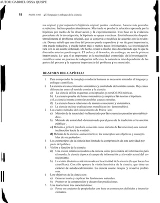 AUTOR: GABRIEL OXSA QUISPE
18 PARTE UNO ■ El lenguaje y enfoque de la ciencia
ma original, y por supuesto la hipótesis original, pueden cambiarse, hacerse más generales
o reducirse. Incluso pueden abandonarse. Más tarde se prueba la. relación expresada por la
hipótesis por medio de la observación y la experimentación. Con base en la evidencia
procedente de la investigación, la hipótesis se apoya o rechaza. Estainformación después
tetroalimenta al problema original, que se conserva o modifica de acuerdo con la eviden-
cia. Dewey señaló que una fase del proceso puede expandirse y ser de gran importancia,
otra puede reducirse, y puede haber más o menos pasos involucrados. La investigación
rara vez es un asunto ordenado. De hecho, resuJr.a mucho más desordenado que lo que la
discusión anterior pueda sugerir. El orden y el desorden, sin embargo, no son de primera
import ancia. Lo que sí es importante es la racionalidad controlada de la investigación
científica como un proceso de indagación reflexiva, la naturaleza interdependiente de las
partes del proceso y la suprema importancia del problema y su enunciado.
RE.SUMEN DEL CAPÍTULO
1. Para comprender la compleja conducta humana es necesario entender el lenguaje y
enfoque científicos.
2. La ciencia es una extensión sistemática y controlada del sentido común. Hay cinco
diferencias entre el sentido común y la ciencia:
a) La ciencia utiliza esquemas conceptuales y estruCtl.lNls teóricas.
b) La ciencia prueba de forma sistemática y empírica las teorías e hipótesis.
e) La ciencia intenta controlar posibles causas extrañas.
d) La ciencia busca relaciones de manera consciente y sistemática.
e) La ciencia excluye explicaciones rnetafísicas (no demostrables).
3. Los cuatro métodos del conocimiento de Peirce son:
a) Método de la tenacidad -influenciado porlas creencias pasadas ya estableci-
das-.
b) Método de autoridad -detenninado porel peso de la tradición o la sanción
pública-.
e) Método a priori (también conocido como método de la intuición)-una natural
inclinación hacia la verdad-.
d) Método de la ciencia -autocorrectivo; los conceptos son objetivos y suscepti-
bles de ser probados-.
4. Los estereotipos de la ciencia han limitado la comprensión de esta actividad por
parte del público.
5. Visión y función de la ciencia
a) Una visión estática considera a la ciencia como proveedora de información para
el mundo; la ciencia Gport:a al cuerpo de información y al estado actual del co-
nocimiento.
b) La visíón dinámica está interesada en la actividad de la ciencia (lo que hacen los
científicos). Con ello aparece la visión heurística de la ciencia, que tiene un
carácter de autodescubrimiento. La ciencia asume riesgos y resuelve proble-
mas.
6. Los objetivos de la ciencia son:
a) Generar teoría y explicar los fenómenos naturales.
b) Promover la comprensíón y desarrollar predicciones.
7. Una teoría tiene tres características:
a) Posee un conjunto de propiedades con base en constructos definidos e interrela-
cionados.
ll
 