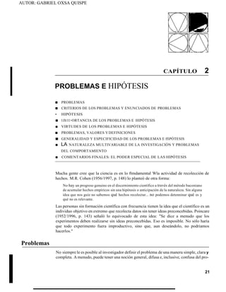 AUTOR: GABRIEL OXSA QUISPE
CAPÍTULO 2
PROBLEMAS E HIPÓTESIS
■ PROBLEMAS
■ CRITERIOS DE LOS PROBLEMAS Y ENUNCIADOS DE PROBLEMAS
• HIPÓTESIS
■ 1Jlt1l>ORTANCIA DE LOS PROBLEMAS E HIPÓTESIS
■ VIRTUDES DE LOS PROBLEMAS E HIPÓTESIS
■ PROBLEMAS, VALORES YDEFINICIONES
■ GENERALIDAD Y ESPECIFICIDAD DE LOS PROBLEMAS E ffiPÓTESIS
■ LA NATURALEZA MULTIVARIABLE DE LA INVESTIGACIÓN Y PROBLEMAS
DEL COMPORTAMIENTO
■ COMENTARIOS FINALES: EL PODER ESPECIAL DE LAS HIPÓTESIS
Problemas
Mucha gente cree que la ciencia es en lo ftmdamental Wla actividad de recolección de
hechos. M.R. Cohen (1956/1997, p. 148) lo planteó de otra forma:
No hay un progreso genuino en el discernimiento científico a través del método baconiano
de acumular hechos empíricos sin una hipótesis o anticipación de la naturaleza. Sin alguna
idea que nos guíe no sabemos qué hechos recolectar... no podemos detenninar qué es y
qué no es relevante.
Las personas sin formación científica con frecuencia tienen la idea que el científico es un
individuo objetivo en extremo que recolecta datos sin tener ideas preconcebidas. Poincare
(1952/1996, p. 143) señaló lo equivocado de esta idea: "Se dice a menudo que los
experimentos deben realizarse sin ideas preconcebidas. Eso es imposible. No sólo haría
que todo experimento fuera improductivo, sino que, aun deseándolo, no podríamos
hacerlos."
No siempre le es posible al investigador definir el problema de una manera simple, clara y
completa. A menudo, puede tener una noción general, difusa e, inclusive, confusa del pro-
21
 