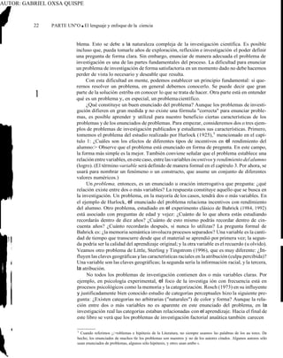 AUTOR: GABRIEL OXSA QUISPE
22 PARTE UN"O ■ El lenguaje y enfoque de la ciencia
blema. Esto se debe a la naturaleza compleja de la investigación científica. Es posible
incluso que, pueda tomarle años de exploración, reflexión e investigación el poder definir
una pregunta de forma clara. Sin embargo, enunciar de manera adecuada el problema de
investigación es una de las partes fundamentales del proceso. La dificultad para enunciar
un problema de investigación de forma satisfactoria en un momento dado no debe hacemos
perder de vista lo necesario y deseable que resulta.
Con esta dificultad en mente, podemos establecer un principio fundamental: si que-
rernos resolver un problema, en general debernos conocerlo. Se puede decir que gran
parte de la solución estriba en conocer lo que se trata de hacer. Otra parte está en entender
qué es un problema y, en especial, un problemacientífico.
¿Qué constituye un buen enunciado del problema? Aunque los problemas de investi-
gación difieren en gran medida y no existe una fórmula "correcta" para enunciar proble-
mas, es posible aprender y utilizaI para nuestro beneficio ciertas características de los
problemas y de los enunciados de problemas. Para empezar, consideremos dos o tres ejem-
plos de problemas de investigación publicados y estudiemos sus características. Primero,
tomemos el problema del estudio realizado por Hurlock (1925),1
mencionado en el capí-
tulo 1: ¿Cuáles son los efectos de diferentes tipos de incentivos en el rendimiento del
alumno:> Observe que el problema está enunciado en forma de pregnnta. En este campo,
la forma más simple es la mejor. También conviene señalar que el problema establece una
relación entrevariables, enestecaso, entrelasvariables incentivosyrendimiento delalumno
(logro). (El término variable será definido de manera formal en el capírulo 3. Por ahora, se
usará para nombrar un fenómeno o un constructo, que asume un conjunto de diferentes
valores numéricos.)
Un problema, entonces, es un enunciado u oración interrogativa que pregunta: ¿qué
relación existe entre dos o más variables? La respuesta constituye aquello que se busca en
la investigación. Un problema, en la mayoría de los casos, tendrá dos o más variables. En
el ejemplo de Hurlock, el enunciado del problema relaciona incentivos con rendímiento
del alumno. Otro problema, estudiado en el experimento clásico de Bahrick (1984, 1992)
está asociado con preguntas de edad y vejez: ¿Cuánto de lo que ahora estás estudiando
recordarás dentro de diez años? ¿Cuánto de esto mismo podrás recordar dentro de cin-
cuenta años? ¿Cuánto recordarás después, si nunca lo utilizas? La pregunta formal de
Bahrick es: ¿la memoria semántica involucra procesos separados? Una variable es la canti-
dad de tiempo que transcurre desde que el material se aprendió por primera vez; la segun-
da podría ser la calidad del aprendizaje original; y la otra variable es el recuerdo (u olvido).
Veamos otro problema de Little, Sterling y Tingstrom (1996), que es muy diferente: ¿In-
fluyen las claves geográficas y las características raciales en la atribución (culpa percibida)?
Una variable son las claves geográficas; la segunda sería la información racial, y la tercera,
la atribución.
No todos los problemas de investigación contienen dos o más variables claras. Por
ejemplo, en psicología experimental, el foco de la investiga ión con frecuencia está en
procesos psicológicos como la memoria y la categorización. Rosch (1973) en su influyente
y justificadamente bien conocido estudio de categorías perceptuales hizo la siguiente pre-
gunta: ¿Existen categorías no arbitrarias ("naturales") de color y forma? Aunque la rela-
ción entre dos o más variables no es aparente en este enunciado del problema, en la
investigación real las categorías estaban relacionadas con el aprendizaje. Hacia el final de
este libro se verá que los problemas de investigación factorial anaütica también carecen
1
Cuando referimos ¡;>roblemas e hipótesis de la Literatura, no siempre usamos las palabras de los au tores. De
hecho, los enunciados de muchos tle los problemas son nuestros y no de los autores citados. Algunos autores sólo
usan enunciados de problemas, algunos sólo hipótesis, y otros usan ambo s.
1
 