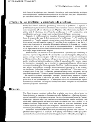 AUTOR: GABRIEL OXSA QUISPE
CAPÍTULO 2 ■ Problemas e l:úpótesís 23
de la forma de las relaciones antes planteada. Sin embargo, en la mayoría de los problemas
de investigación del comportamiento, se estudian las relaciones entre dos o más variables;
por ello, enfatizaremos ese tipo de enunciados de relación.
Criterios de los problemas y enunciados de problemas .
Existen tres criterios de buenos problemas y enunciados de problemas. El prjmero: el
problema debe expresar una relación entte dos o más variables. En efecto plantea preguntas
como la siguiente: ¿A está relacionada con B? ¿Cómo están relacionadas A y B con C?
¿Cómo está A relacionada con B bajo las condiciones C y D? a excepción a esta
consideración ocurre casi siempre en investigación metodológica o taxonónúca.
Segundo: el problema debe ser enunciado de manera clara y sin ambigüedades en
forma de pregunta. En lugar de decir, por ejemplo "el problema es " o "El propósito de
este estudio es " resulta necesario plantear una pregunta. Las preguntas tienen la virtud
de presentar los problemas directamente. El propósito de un estudio no es por fuerza el
mismo que el problema de un estudio. El propósito del estudio de Hurlock, por ejemplo,
fue arrojar luz sobre el uso de incentivos en las situaciones escolares. El problema consis-
tió en la pregunta acerca de la relación entre incentivos y rendimiento. Otra vez, mientras
más simple, mejor: formule una pregunta.
El tercercriterio con frecuencia es dificil de satisfacer. Demanda que el Eroblema y su
enunciaao impliquen la posibilidad de ser sometidos a una prueba empírica. l,Tn problema
que no contenga implicaciones para probar las relaciones que enwicia, no constituye un
problema científico. Esto significa no sólo que se enuncie una relación real, sino también
que las variables de la relación puedan ser medidas de alguna forma. Hay muchas pregun-
tas interesantes e importantes que no constÍroyen preguntas científicas tan sólo porque no
son susceptibles de prueba. Ciertas preguntas filosóficas y teológicas, aunque importantes
para quienes las consideran, no pueden ser probadas empíricamente, por lo que no gene-
ran interés para el científico como tal. La pregunta epístemológica "¿Cómo conocemos?"
es una pregunta de ese tipo. La educación plantea muchas preguntas interesantes pero no
científicas, por ejemplo"¿Mejora la educación democrática el aprendizaje de los jóvenes?"
"¿Son buenos los procesos grupales para los niños?" Estas preguntas pueden ser etiqueta-
das como metañsicas en el sentido en que están, al menos así enWiciadas, fuera de la
posibilidad de una prueba empírica. Las principales dificultades estriban en que algunas
no constituyen relaciones, y es muy dificil o imposible definir la mayoría de sus constructos
de forma que puedan ser medidos.
Hipótesis
Una hipótesis es un enunciado conjetural de la relación entre dos o más variables. Las
lúpótesis siempre se presentan en forma de enunciados declarativos y relacionan. de manera
general o específica, variables con variables. Hay dos criterios que definen a las "buenas"
hipótesis y a sus enunciados. Son los mismos que mencionamos para los problemas y sus
enunciados. 1) Las hipótesis son enunciados acerca de las relaciones entre variables. 2) Las
hipótesis contienen implicaciones claras para probar las relaciones enunciadas. Estos
criterios significan que los enunciados de hipótesis contienen dos o más variables, que son
medibles o pueden serlo, y que especifican cómo están relacionadas lasvariables.
- -Permítanos mencionar i:resliipótesiS<le_la.literatura y aplicarles estos criterios. La
primera hipótesis procede de un estudio de Wegner y colaboradores. (1987) que. parece
desafiar elsentido común: a mayor supresión de pensamientos indeseados, mayor preocu-
 