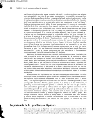 AUTOR: GABRIEL OXSA QUISPE
24 PARTE U No • El lenguaje y enfoque de laciencia
pación por ellos (represión ahora; obsesión más tarde). Aquí se establece una relación
entre una variable, supresión de una idea o pensamiento, y otra variable, preocupación u
obsesión. Dado que ambas se definen ynúden confacilidad, las implicaciones para probar
la hipótesis también se concibe,n sin esfuerzo. Los criterios están satisfechos. En el estudio
de Wegner y colaboradores, se les pidió a los sujetos que no pensaran en un "oso blanco".
Cada vez que pensaran en él, debían de tocar una campana. El número de campanadas
indicaba el nivel de preocupación. Una segunda hipótesis, que resulta inusual y corres-
ponde al estudio de Ayres y Hughes (1986), enuncia la relación de una fonna que llama-
mos nula: el nivel de ruido o música no ti.ene efecto en el liincionamiento visual. La relación
se establececon claridad: W1a variable, intensidad del sonid¿ (por·ejemplo, música), se
relaciona con otra, funcionamiento visual, a través de las palabras "no tiene efecto en". En
el criterio de potencia de ser probada, sin embargo, encontramos dificultades. Nos en-
frentamos con el problema de definir "funcionamiento visual" e "intensidad" de forma
que puedan medirse. Si podemos resolver este problema de manera satisfactoria, enton-
ces, tenemos en definitiva una hipótesis. Ayres y Hughes lo hicieron al definir intensidad
como 107 decibeles y funcionamiento visual en términos de una puntuación en una tarea
de agudeza visual. Esta hipótesis pennitió contestar una pregunta que la gente con mucha
frecuencia se hace: "¿por qué bajamos el volumen del estéreo del auto cuando buscamos
una dirección?". Ayres y Hughes encontraron una caída marcada en el funcionamiento
perceptual cuando el nivel de música llegaba a 107 decibeles.
La tercera lúpótesis representa una categoría numerosa e importante. En ella la rela-
ción es-indirecta, pculta. En general enuncia que los grupos A y B diferirán en alguna
característica. Por ejemplo: las mujeres creen, con mayor frecuencia que los hombres, que
deben perder peso aun cuando éste se encuentre dentro de los límites normales (Fallan y
Rozin, 1985). Esto es, que las !Jlujeres difieren de los hombres en cuanto a la percepción
de su figura corporal. Observe que este enunciado está un paso más allá de la hipótesis real
que puede plantearse como: la percepción de la figura corporal es, en parte, una función
del género. Si los enunciados posteriores constituyeran la hipótesis enunciada, entonces la
primera podría llamarse una sublúpótesis o una predicción específica basada en la hipóte-
sis original.
Consideremos otra lúpótesis de este tipo pero dando un paso más adelante. Los indi-
viduos que tienen características iguales o similares tendrán actitudes similares hacia obje-
tos cognitivos significativamente relacionados con su papel ocupacional (Saal y Moore,
1993). (Los objetos cognitivos se definen como algo concreto o abstracto, percibido y "cono-
cido" por los individuos. Personas, grupos, ascenso en el trabajo o en las calificaciones, d
gobierno y la educación son algunos ejemplos.) La relación en este caso es, por supuesto,
entre características personales y actitudes (hacia un objeto cognitivo relacionado con la
característica personal, por ejemplo, género y actitudes hacia otros que reciben una pro-
moción). Para probar esta hipótesis, sería necesario tener al menos dos grupos, cada uno
con una característica diferente, y después comparar las actitudes de ambos grupos. Por
ejemplo, como en el caso del estudio de Saal y Moore, la comparación sería entre hombres
y mujeres. Serían comparados en relación a su evaluación hacia el ascenso dado a un com-
pañero de trabajo del oúsmo sexo o del opuesto. En este ejemplo, se satisfacen los crite-
rios.
Importancia de lo problemas e hipótesis
Hay poca duda de que las hipótesis son herramientas importantes e indispensables de la
investigación científica. Existen tres razones principales para esta creencia. La primera es
que son, digamos, ]os instrumentos de trabajo de la teoría. Las hipótesis pueden deducirse
I
 