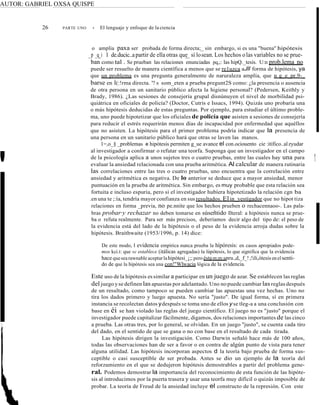 AUTOR: GABRIEL OXSA QUISPE
26 PARTE UNO • El lenguaje y enfoque de la ciencia
o amplia paxa ser probada de forma directa;_ sin embargo, si es una "buena" hipótesis
_p _q_i l de.ducic..apartir de ella otras que sí losean. Los hechos olas variables no se prue-
ban como tal . Se prueban las relaciones enunciadas pq,;: las hipQ._tesis. U:n prob.lema no
puede ser resuelto de manera científica a menos que se re1uzca aJll forma de hipótesis, ya
que un problema es una pregunta generalmente de naruraleza amplía, que n g_e_pr.9-_
barse en Í(:!rma directa. '? s som_eten a prueba pregunt2S como: ¿la presencia o ausencia
de otra persona en un sanitario público afecta la higiene personal? (Pedersen, Keithly y
Brady, 1986). ¿Las sesiones de consejería grupal disnúnuyen el nivel de morbilidad psi-
quiátrica en oficiales de policía? (Doctor, Cutris e Issacs, 1994). Quizás uno probaría una
o más hipótesis deducidas de estas preguntas. Por ejemplo, para estudiar el último proble-
ma, uno puede hipotetizar que los oficiales de policía que asisten a sesiones de consejería
para reducir el estrés requerirán menos días de incapacidad por enfermedad que aquéllos
que no asisten. La hipótesis para el primer problema podría indicar que la presencia de
una persona en un sanitario público hará que otras se laven las manos.
1=,o_§ _problemas e hipótesis permiten g_ue avance el con.ociouento cie :itífico..alzyudar
al investigador a confirmar o refutar una teorfa. Suponga que un investigador en el campo
de la psicología aplica a unos sujetos tres o cuatro pruebas, entre las cuales hay una para
evaluar la ansiedad relacionada con una prueba aritmética. Al calcular de manera rutinaria
las correlaciones entre las tres o cuatro pruebas, uno encuentra que la correlación entre
ansiedad y aritmética es negativa. De lo anterior se deduce que a mayor ansiedad, menor
puntuación en la prueba de aritmética. Sin embargo, es muy probable que esta relación sea
fortuita e incluso espuria, pero si el investigador hubíera hipotetizado la relación cgn ba
.en una te ;:ía, tendría mayor confianza en sus resultados. Elin_yestígador que no hipot tiza
relaciones en forma _previa, no pe.nníte que los hechos prueben o rechacennaoo-. Las pala-
bras probar·y rechazar no deben tomarse en súseñtido Ilteral: a hipótesis nunca se prue-
ba o refuta realmente. Para ser más precisos, deberíamos decir algo del tipo de: el peso de
la evidencia está del lado de la hipótesis o el peso de la evidencia arroja dudas sobre la
hipótesis. Braithwaite (1953/1996, p. 14) dice:
De este modo, I evidencia empírica nunca prueba la hípóresis: en casos apropiados pode-
mos kci.t: que se establece (itálicas agregadas) la lúpótesis, lo que significa que la evidencia
hace quesearawnable aceptarlahipótesi_¡;; peroéstam;m:apru.,d,_f_!;!ili,ótesis enelsenti-
do de que la hipótesis sea una con!"Wlwacia lógica de la evidencia.
Este uso de la hipótesis es similar a participar en un juego de azar. Se establecen las reglas
del juego yse definen las apuestas por adelantado. Uno no puede cambiar las reglas después
de un resultado, como tampoco se pueden cambiar las apuestas una vez hechas. Uno no
tira los dados primero y luego apuesta. No sería "justo". De igual forma, sí en primera
instancia se recolectan datos ydespués se toma uno de ellos y se tleg-a a una conclusión con
base en éi se han violado las reglas del juego científico. El juego no es "justo" porque el
investigador puede capitalizar fácilmente, digamos, dos relaciones importantes de las cinco
a prueba. Las otras tres, por lo general, se olvidan. En un juego "justo", se cuenta cada tiro
del dado, en el sentido de que se gana o no con base en el resultado de cada tirada.
Las hipótesis dirigen la investigación. Como Darwin señaló hace más de 100 años,
todas las observaciones han de ser a favor o en contra de algún punto de vista para tener
alguna utilidad. Las hipótesis incorporan aspectos d la teoría bajo prueba de forma sus-
ceptible o casi susceptible de ser probada. Antes se dio un ejemplo de la teoría del
reforzamiento en el que se dedujeron hipótesis demostrables a partir del problema gene-
ral. Podemos demostrar la importancía del reconocimiento de esta función de las hipóte-
sis al introducimos por la puerta trasera y usar una teorfa muy difícil o quizás imposible de
probar. La teoría de Freud de la ansiedad incluye el constructo de la represión. Con este
' 1
 