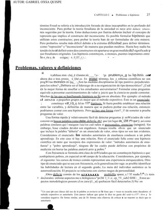 AUTOR: GABRIEL OXSA QUISPE
'
CAPÍTULO 2 ■ Problemas e hipótesis 27
ténnino Freud se refería a la introducción forzada de ideas inaceptables en lo profundo del
inconsciente. Para probar la teoria freudiana de la ansiedad es nece ario deducir relacio-
nes sugeridas por la teoría. Estas deducciones por fuerza deberán íncluir el concepto de
represión que implica el constructo del inconsciente. Es posible formular hipótesis que
utilizan estos constructos; para probar la teoría han de ser formuladas de esta manera.
Pero probarlos resulta más dificil debido a la extrema dificultad para definir términos
como "represión" e "inconsciente" de manera que puedan medirse. Hasta hoy nadie ha
tenido éxitoal definirestosdosconstructossinapartarse engran medídadeJsignificadoy
uso freudianos originales. Las hipótesis constituyen,. e.monees, puentes importantes entre
la o_ría y_-la es_tigac_i ·n_ tl_l.E!._r_i..:. • -- ·
Problemas, valores y definiciones
ª t;ahluu.mn cJarj_d d.lanatur:ale ?,a- !gs prubkm¡u_g las lup.ótesis. ar
e
?
s
-
ahora dos o tres errores_ ü_l)lut.es. En primer términ_
o, los _e_roblemas científicos no son
pregW1tas morales ni tjq¡_ : ¿Son las medidas disciplinarias de tipo punitivo perjudiciales
para los niños? ¿Debiera ser el liderazgo de u.na organización de tipo democrático? ¿Cuál
es la mejor forma de enseftar a los estudiantes universitarios? Formular estas preguntas
equivale a presentar cuestionamientos de valor y juicio que la ciencia no puede contestar.
Muchas de las que se hanJlamado hipótesis no lo.snn en absoluto. Por ejemplo: el método
d anza a pequeños grupos es mejor que el método expositivo. Éste es un enunciado
; constituye W3
l f_t:Q_q .feJ:no 11!!ª hipótesis. Si fuera posible establecer una relación
entre las variables, y definirlas de manera que se pudiera probar esa relación, entonces
podríamos contar con una hipótesis. Pero no hay una forma cien!!_1! de someter a prueba
preguntas de valor.
Una forma rápida y relativamente fácil de detectar preguntas y enWiciados de valor
consiste en buscar palabras como debe, deberla, m r que (en lugar de_!Zlfl.Yºr qur:), así como
palabras similares qui:! maiquen 1uic1os cul rales o personales. erencias (sesgos). Sin
embargo, lose ciados devalor son engañosos. Aunque resulta obvio que un enunciado
que incluye la palabra "debería" es un enunciado de valor, otros tipos no son tan evidentes.
Consideremos el enunciado: los métodos autoritarios de enseñanza conducen a un pobre
aprendizaje. En este caso sí hay una relación. Pero el enunciado fulla como una hipótesis
científica en tanto que incorpora dos expresiones de valor: "métodos autoritarios de ense-
ñanza" y "pobre aprendizaje", túnguna de las cuales puede definírse con propósitos de
medición sin borrar las palabras autorit.ario y pobre.1
.Con frecuencia se formula otra clase de e_nW1ciados que no.constituyen hipótesis o que
.sonhipótesis pobres, en especial en el campo de la educación. Consideremos, por ejemplo,
el siguiente: los cursos de tronco común representan una experiencia enriquecedora. Otro
tipo de enunciado que se usa con frecuencia, es la generalización vaga: es posible identificar
las habilidades de lectura en el segundo grado; La meta del individuo auténtico es la
autorrealización; El prejuicio se relaciona con ciertos rasgos de personalidad.
__Otro defu to común de los enun problellla aparec_e.? !l! nudo !:ª 1,!s tesis
• doctorales: enlistar aspectos me o.4ológicos o "pr2hl 1_:1:.s:. cp_!!l _sub2 0JllC: _ Estos as-
pectos metodologicos poseen cJ.os cara tj!;_a§ quehacen fácil detectarlos:J) No on
2 Un caso ya casi clásico del uso de la palabra ar,toritario es la frase que 11 veces se escucha entre ducadores: el
método expositivo es autoritario. Esto parece indicar que quien lo dice no gusta del inétO<!n e"J'"- itivo y lo
considera negativo. De forma similar, una de bs formas más efunivas de criticar a un maestro es decir que es
autoritario.
 