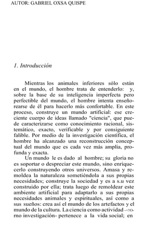 AUTOR: GABRIEL OXSA QUISPE
1. Introducción
Mientras los animales inferiores sólo están
en el mundo, el hombre trata de entenderlo: y,
sobre la base de su inteligencia imperfecta pero
perfectible del mundo, el hombre intenta enseño-
rearse de él para hacerlo más confortable. En este
proceso, construye un mundo artificial: ese cre-
ciente cuerpo de ideas llamado "ciencia", que pue-
de caracterizarse como conocimiento racional, sis-
temático, exacto, verificable y por consiguiente
falible. Por medio de la investigación científica, el
hombre ha alcanzado una reconstrucción concep-
tual del mundo que es cada vez más amplia, pro-
funda y exacta.
Un mundo le es dado al hombre; su gloria no
es soportar o despreciar este mundo, sino enrique-
cerlo construyendo otros universos. Amasa y re-
moldea la naturaleza sometiéndola a sus propias
necesidades; construye la sociedad y es a s.u vez
construido por ella; trata luego de remoldear este
ambiente artificial para adaptarlo a sus propias
necesidades animales y espirituales, así como a
sus sueños: crea así el mundo de los artefactos y el
mundo de la cultura. La ciencia como actividad -<!O-
rno investigación- pertenece a la vida social; en
 