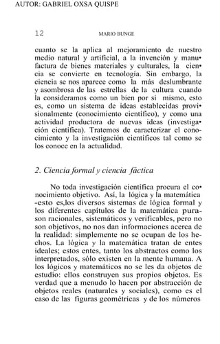 AUTOR: GABRIEL OXSA QUISPE
12 MARIO BUNGE
cuanto se la aplica al mejoramiento de nuestro
medio natural y artificial, a la invención y manu•
factura de bienes materiales y culturales, la cien•
cia se convierte en tecnología. Sin embargo, la
ciencia se nos aparece como la más deslumbrante
y asombrosa de las estrellas de la cultura cuando
la consideramos como un bien por sí mismo, esto
es, como un sistema de ideas establecidas provi•
sionalmente (conocimiento científico), y como una
actividad productora de nuevas ideas (investiga•
ción científica). Tratemos de caracterizar el cono-
cimiento y la investigación científicos tal como se
los conoce en la actualidad.
2. Ciencia formal y ciencia fáctica
No toda investigación científica procura el co•
nocimiento objetivo. Así, la lógica y la matemática
-esto es,los diversos sistemas de lógica formal y
los diferentes capítulos de la matemática pura-
son racionales, sistemáticos y verificables, pero no
son objetivos, no nos dan informaciones acerca de
la realidad: simplemente no se ocupan de los he-
chos. La lógica y la matemática tratan de entes
ideales; estos entes, tanto los abstractos como los
interpretados, sólo existen en la mente humana. A
los lógicos y matemáticos no se les da objetos de
estudio: ellos construyen sus propios objetos. Es
verdad que a menudo lo hacen por abstracción de
objetos reales (naturales y sociales), como es el
caso de las figuras geométricas y de los números
 