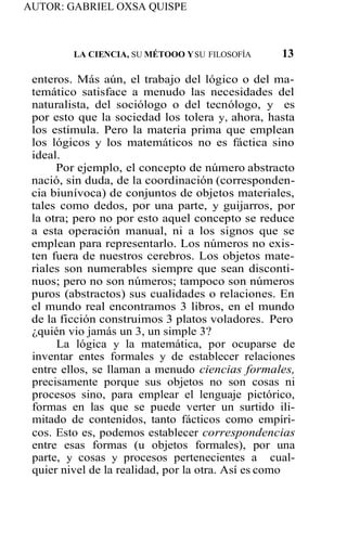AUTOR: GABRIEL OXSA QUISPE
LA CIENCIA, SU MÉTOOO YSU FILOSOFÍA 13
enteros. Más aún, el trabajo del lógico o del ma-
temático satisface a menudo las necesidades del
naturalista, del sociólogo o del tecnólogo, y es
por esto que la sociedad los tolera y, ahora, hasta
los estimula. Pero la materia prima que emplean
los lógicos y los matemáticos no es fáctica sino
ideal.
Por ejemplo, el concepto de número abstracto
nació, sin duda, de la coordinación (corresponden-
cia biunívoca) de conjuntos de objetos materiales,
tales como dedos, por una parte, y guijarros, por
la otra; pero no por esto aquel concepto se reduce
a esta operación manual, ni a los signos que se
emplean para representarlo. Los números no exis-
ten fuera de nuestros cerebros. Los objetos mate-
riales son numerables siempre que sean disconti-
nuos; pero no son números; tampoco son números
puros (abstractos) sus cualidades o relaciones. En
el mundo real encontramos 3 libros, en el mundo
de la ficción construimos 3 platos voladores. Pero
¿quién vio jamás un 3, un simple 3?
La lógica y la matemática, por ocuparse de
inventar entes formales y de establecer relaciones
entre ellos, se llaman a menudo ciencias formales,
precisamente porque sus objetos no son cosas ni
procesos sino, para emplear el lenguaje pictórico,
formas en las que se puede verter un surtido ili-
mitado de contenidos, tanto fácticos como empíri-
cos. Esto es, podemos establecer correspondencias
entre esas formas (u objetos formales), por una
parte, y cosas y procesos pertenecientes a cual-
quier nivel de la realidad, por la otra. Así es como
 
