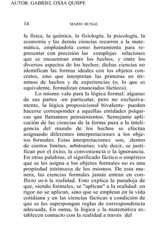 AUTOR: GABRIEL OXSA QUISPE
14 MARIO BUNGE
la física, la química, la fisiología, la psicología, la
economía y las demás ciencias recurren a la mate-
mática, empleándola como herramienta para re-
presentar con precisión las complejas relaciones
que se encuentran entre los hechos, y entre los
diversos aspectos de los hechos; dichas ciencias no
identifican las formas ideales con los objetos con-
cretos, sino que interpretan las primeras en tér-
minos de hechos y de experiencias (o, lo que es
equivalente, formalizan enunciados fácticos).
Lo mismo vale para la lógica formal: algunas
de sus partes -en particular, pero no exclusiva-
mente, la lógica proposicional bivalente- pueden
hacerse corresponder a aquellas entidades psíqui-
cas que llamamos pensamientos. Semejante apli-
cación de las ciencias de la forma pura a la inteli-
gencia del mundo de los hechos se efectúa
asignando diferentes interpretaciones a los obje-
tos formales. Estas interpretaciones son, dentro
de ciertos límites, arbitrarias; vale decir, se justi-
fican por el éxito, la conveniencia o la ignorancia.
En otras palabras, el significado fáctico o empírico
que se les asigna a los objetos formales no es una
propiedad intrínseca de los mismos. De esta ma-
nera, las ciencias formales jamás entran en con-
flicto co·n la realidad. Esto explica la paradoja de
que, siendo formales, se "aplican" a la realidad: en
rigor no se aplican, sino que se emplean en la vida
cotidiana y en las ciencias fácticas a condición de
que se les superpongan reglas de correspondencia
adecuada. En suma, la lógica y la matemática es-
tablecen contacto con la realidad a través del
 