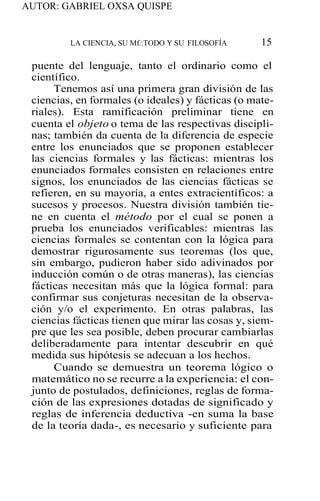 AUTOR: GABRIEL OXSA QUISPE
LA CIENCIA, SU Mf.:TODO Y SU FILOSOFÍA 15
puente del lenguaje, tanto el ordinario como el
científico.
Tenemos así una primera gran división de las
ciencias, en formales (o ideales) y fácticas (o mate-
riales). Esta ramificación preliminar tiene en
cuenta el objeto o tema de las respectivas discipli-
nas; también da cuenta de la diferencia de especie
entre los enunciados que se proponen establecer
las ciencias formales y las fácticas: mientras los
enunciados formales consisten en relaciones entre
signos, los enunciados de las ciencias fácticas se
refieren, en su mayoría, a entes extracientíficos: a
sucesos y procesos. Nuestra división también tie-
ne en cuenta el método por el cual se ponen a
prueba los enunciados verificables: mientras las
ciencias formales se contentan con la lógica para
demostrar rigurosamente sus teoremas (los que,
sin embargo, pudieron haber sido adivinados por
inducción común o de otras maneras), las ciencias
fácticas necesitan más que la lógica formal: para
confirmar sus conjeturas necesitan de la observa-
ción y/o el experimento. En otras palabras, las
ciencias fácticas tienen que mirar las cosas y, siem-
pre que les sea posible, deben procurar cambiarlas
deliberadamente para intentar descubrir en qué
medida sus hipótesis se adecuan a los hechos.
Cuando se demuestra un teorema lógico o
matemático no se recurre a la experiencia: el con-
junto de postulados, definiciones, reglas de forma-
ción de las expresiones dotadas de significado y
reglas de inferencia deductiva -en suma la base
de la teoría dada-, es necesario y suficiente para
 