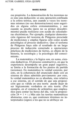 AUTOR: GABRIEL OXSA QUISPE
16 MARIO BUNGE
ese propósito. La demostración de los teoremas no
es sino una deducción: es una operación confinada
a la esfera teórica, aun cuando a veces los teore-
mas mismos (no sus demostraciones) sean sugeri-
dos en alguna esfera extramatemática, y aun
cuando su prueba (pero no su primer descubri-
miento) pueda realizarse con ayuda de calculado-
ras electrónicas. Por ejemplo, cualquier demostra-
ción rigurosa del teorema de Pitágoras prescinde
de mediciones y emplea figuras sólo como ayuda
psicológica al proceso deductivo. Que el teorema
de Pitágoras haya sido el resultado de un largo
proceso de inducción conectado a operaciones
prácticas de mediciones de tierras, es objeto de la
historia, la sociología y la psicología del conoci-
miento.
La matemática y la lógica son, en suma, cien-
cias deductivas. El proceso constructivo, en que la
experiencia desempeña un gran papel sugestivo,
se limita a la formación de los puntos de partida
(axiomas). En matemática la verdad consiste, por
esto, en la coherencia del enunciado dado con un
sistema de ideas admitido previamente: por esto,
la verdad matemática no es absoluta, sino relativa
a ese sistema, en el sentido de que una proposi-
ción que es válida en una teoría puede dejar de
ser lógicamente verdadera en otra teoría. (Por
ejemplo, en el sistema de aritmética que emplea-
mos para contar las horas del día, vale la proposi-
ción 24 + 1 = 1.) Más aún las teorías matemáticas
abstractas, esto es, que contienen términos no in-
terpretados (signos a los que no se atribuye un
 