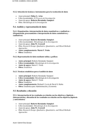 Autor: Gabriel Oxsa Quispe
AUTOR: GABRIEL OXSA QUISPE
5.3.2. Selección de técnicas e instrumentos para la recolección de datos
• Autor principal: Fidias G. Arias
• Libro recomendado: El Proyecto de Investigación
• Autor de apoyo: Roberto Hernández Sampieri
• Obra: Metodología de la Investigación
5.4. Análisis y representación de datos
5.4.1. Organización e interpretación de datos cuantitativos y cualitativos –
(Organización, procesamiento e interpretación de datos cuantitativos y
cualitativos)
• Autor principal: Roberto Hernández Sampieri
• Libro recomendado: Metodología de la Investigación
• Autor de apoyo: John W. Creswell
• Obra: Research Design: Qualitative, Quantitative, and Mixed Methods
Approaches
• Autor complementario: Mario F. Triola
• Obra: Estadística
5.4.2. Representación de datos mediante tablas y gráficos
• Autor principal: Roberto Hernández Sampieri
• Libro recomendado: Metodología de la investigación
• Autor de apoyo: Mario F. Triola
• Obra: Estadística
5.4.3. Técnicas estadísticas para el análisis de datos
• Autor principal: Roberto Hernández Sampieri
• Libro recomendado: Metodología de la Investigación
• Autor de apoyo: Mario F. Triola
• Obra: Estadística
• Autor complementario: Richard I. Levin & David S. Rubin
• Obra: Estadística para Administración y Economía
5.5. Resultados y discusión
5.5.1. Interpretación de los resultados en relación con los objetivos e hipótesis –
(Interpretación y discusión de los resultados en relación con los objetivos, hipótesis
y antecedentes)
• Autor principal: Roberto Hernández Sampieri
• Libro recomendado: Metodología de la Investigación
• Autor de apoyo: John W. Creswell
• Obra: Research Design: Qualitative, Quantitative, and Mixed Methods
Approaches
 