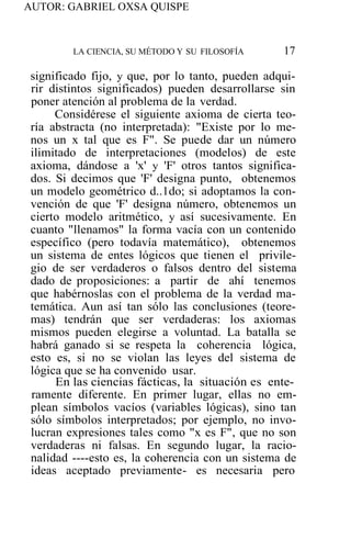 AUTOR: GABRIEL OXSA QUISPE
LA CIENCIA, SU MÉTODO Y SU FILOSOFÍA 17
significado fijo, y que, por lo tanto, pueden adqui-
rir distintos significados) pueden desarrollarse sin
poner atención al problema de la verdad.
Considérese el siguiente axioma de cierta teo-
ría abstracta (no interpretada): "Existe por lo me-
nos un x tal que es F". Se puede dar un número
ilimitado de interpretaciones (modelos) de este
axioma, dándose a 'x' y 'F' otros tantos significa-
dos. Si decimos que 'F' designa punto, obtenemos
un modelo geométrico d..1do; si adoptamos la con-
vención de que 'F' designa número, obtenemos un
cierto modelo aritmético, y así sucesivamente. En
cuanto "llenamos" la forma vacía con un contenido
específico (pero todavía matemático), obtenemos
un sistema de entes lógicos que tienen el privile-
gio de ser verdaderos o falsos dentro del sistema
dado de proposiciones: a partir de ahí tenemos
que habérnoslas con el problema de la verdad ma-
temática. Aun así tan sólo las conclusiones (teore-
mas) tendrán que ser verdaderas: los axiomas
mismos pueden elegirse a voluntad. La batalla se
habrá ganado si se respeta la coherencia lógica,
esto es, si no se violan las leyes del sistema de
lógica que se ha convenido usar.
En las ciencias fácticas, la situación es ente-
ramente diferente. En primer lugar, ellas no em-
plean símbolos vacíos (variables lógicas), sino tan
sólo símbolos interpretados; por ejemplo, no invo-
lucran expresiones tales como "x es F", que no son
verdaderas ni falsas. En segundo lugar, la racio-
nalidad ----esto es, la coherencia con un sistema de
ideas aceptado previamente- es necesaria pero
 