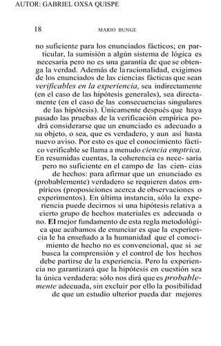 AUTOR: GABRIEL OXSA QUISPE
18 MARIO BUNGE
no suficiente para los enunciados fácticos; en par-
ticular, la sumisión a algún sistema de lógica es
necesaria pero no es una garantía de que se obten-
ga la verdad. Además de laracionalidad, exigimos
de los enunciados de las ciencias fácticas que sean
verificables en la experiencia, sea indirectamente
(en el caso de las hipótesis generales), sea directa-
mente (en el caso de las consecuencias singulares
de las hipótesis). Únicamente después que haya
pasado las pruebas de la verificación empírica po-
drá considerarse que un enunciado es adecuado a
su objeto, o sea, que es verdadero, y aun así hasta
nuevo aviso. Por esto es que el conocimiento fácti-
co verificable se llama a menudo ciencia emptrica.
En resumidas cuentas, la coherencia es nece- saria
pero no suficiente en el campo de las cien- cias
de hechos: para afirmar que un enunciado es
(probablemente) verdadero se requieren datos em-
píricos (proposiciones acerca de observaciones o
experimentos). En última instancia, sólo la expe-
riencia puede decirnos si una hipótesis relativa a
cierto grupo de hechos materiales es adecuada o
no. El mejor fundamento de esta regla metodológi-
ca que acabamos de enunciar es que la experien-
cia le ha enseñado a la humanidad que el conoci-
miento de hecho no es convencional, que si se
busca la comprensión y el control de los hechos
debe partirse de la experiencia. Pero la experien-
cia no garantizará que la hipótesis en cuestión sea
la única verdadera: sólo nos dirá que es probable-
mente adecuada, sin excluir por ello la posibilidad
de que un estudio ulterior pueda dar mejores
 