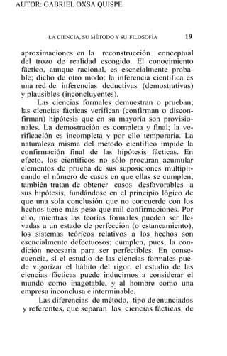 AUTOR: GABRIEL OXSA QUISPE
LA CIENCIA, SU MÉTODO YSU FILOSOFÍA 19
aproximaciones en la reconstrucción conceptual
del trozo de realidad escogido. El conocimiento
fáctico, aunque racional, es esencialmente proba-
ble; dicho de otro modo: la inferencia científica es
una red de inferencias deductivas (demostrativas)
y plausibles (inconcluyentes).
Las ciencias formales demuestran o prueban;
las ciencias fácticas verifican (confirman o discon-
firman) hipótesis que en su mayoría son provisio-
nales. La demostración es completa y final; la ve-
rificación es incompleta y por ello temporaria. La
naturaleza misma del método científico impide la
confirmación final de las hipótesis fácticas. En
efecto, los científicos no sólo procuran acumular
elementos de prueba de sus suposiciones multipli-
cando el número de casos en que ellas se cumplen;
también tratan de obtener casos desfavorables a
sus hipótesis, fundándose en el principio lógico de
que una sola conclusión que no concuerde con los
hechos tiene más peso que mil confirmaciones. Por
ello, mientras las teorías formales pueden ser lle-
vadas a un estado de perfección (o estancamiento),
los sistemas teóricos relativos a los hechos son
esencialmente defectuosos; cumplen, pues, la con-
dición necesaria para ser perfectibles. En conse-
cuencia, si el estudio de las ciencias formales pue-
de vigorizar el hábito del rigor, el estudio de las
ciencias fácticas puede inducirnos a considerar el
mundo como inagotable, y al hombre como una
empresa inconclusa e interminable.
Las diferencias de método, tipo de enunciados
y referentes, que separan las ciencias fácticas de
 