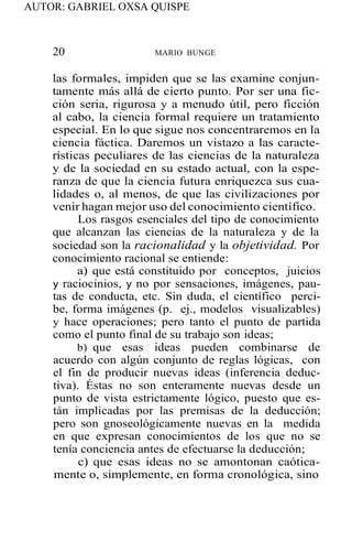 AUTOR: GABRIEL OXSA QUISPE
20 MARIO BUNGE
las formales, impiden que se las examine conjun-
tamente más allá de cierto punto. Por ser una fic-
ción seria, rigurosa y a menudo útil, pero ficción
al cabo, la ciencia formal requiere un tratamiento
especial. En lo que sigue nos concentraremos en la
ciencia fáctica. Daremos un vistazo a las caracte-
rísticas peculiares de las ciencias de la naturaleza
y de la sociedad en su estado actual, con la espe-
ranza de que la ciencia futura enriquezca sus cua-
lidades o, al menos, de que las civilizaciones por
venir hagan mejor uso del conocimiento científico.
Los rasgos esenciales del tipo de conocimiento
que alcanzan las ciencias de la naturaleza y de la
sociedad son la racionalidad y la objetividad. Por
conocimiento racional se entiende:
a) que está constituido por conceptos, juicios
y raciocinios, y no por sensaciones, imágenes, pau-
tas de conducta, etc. Sin duda, el científico perci-
be, forma imágenes (p. ej., modelos visualizables)
y hace operaciones; pero tanto el punto de partida
como el punto final de su trabajo son ideas;
b) que esas ideas pueden combinarse de
acuerdo con algún conjunto de reglas lógicas, con
el fin de producir nuevas ideas (inferencia deduc-
tiva). Éstas no son enteramente nuevas desde un
punto de vista estrictamente lógico, puesto que es-
tán implicadas por las premisas de la deducción;
pero son gnoseológicamente nuevas en la medida
en que expresan conocimientos de los que no se
tenía conciencia antes de efectuarse la deducción;
c) que esas ideas no se amontonan caótica-
mente o, simplemente, en forma cronológica, sino
 
