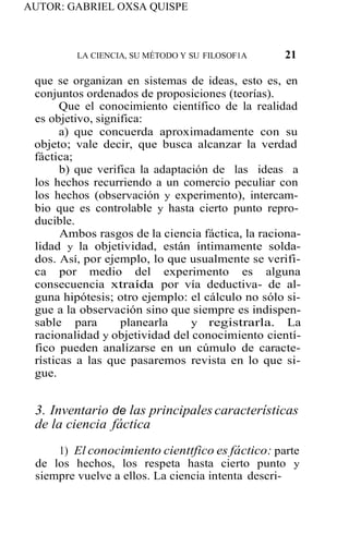AUTOR: GABRIEL OXSA QUISPE
LA CIENCIA, SU MÉTODO Y SU FILOSOF1A 21
que se organizan en sistemas de ideas, esto es, en
conjuntos ordenados de proposiciones (teorías).
Que el conocimiento científico de la realidad
es objetivo, significa:
a) que concuerda aproximadamente con su
objeto; vale decir, que busca alcanzar la verdad
fáctica;
b) que verifica la adaptación de las ideas a
los hechos recurriendo a un comercio peculiar con
los hechos (observación y experimento), intercam-
bio que es controlable y hasta cierto punto repro-
ducible.
Ambos rasgos de la ciencia fáctica, la raciona-
lidad y la objetividad, están íntimamente solda-
dos. Así, por ejemplo, lo que usualmente se verifi-
ca por medio del experimento es alguna
consecuencia xtraída por vía deductiva- de al-
guna hipótesis; otro ejemplo: el cálculo no sólo si-
gue a la observación sino que siempre es indispen-
sable para planearla y registrarla. La
racionalidad y objetividad del conocimiento cientí-
fico pueden analízarse en un cúmulo de caracte-
rísticas a las que pasaremos revista en lo que si-
gue.
3. Inventario de las principales características
de la ciencia fáctica
1) El conocimiento cienttfico es fáctico: parte
de los hechos, los respeta hasta cierto punto y
siempre vuelve a ellos. La ciencia intenta descri-
 