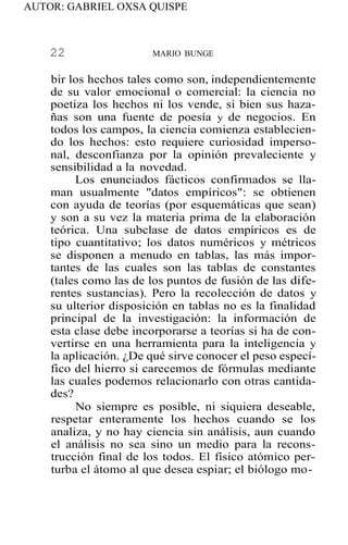 AUTOR: GABRIEL OXSA QUISPE
22 MARIO BUNGE
bir los hechos tales como son, independientemente
de su valor emocional o comercial: la ciencia no
poetiza los hechos ni los vende, si bien sus haza-
ñas son una fuente de poesía y de negocios. En
todos los campos, la ciencia comienza establecien-
do los hechos: esto requiere curiosidad imperso-
nal, desconfianza por la opinión prevaleciente y
sensibilidad a la novedad.
Los enunciados fácticos confirmados se lla-
man usualmente "datos empíricos": se obtienen
con ayuda de teorías (por esquemáticas que sean)
y son a su vez la materia prima de la elaboración
teórica. Una subclase de datos empíricos es de
tipo cuantitativo; los datos numéricos y métricos
se disponen a menudo en tablas, las más impor-
tantes de las cuales son las tablas de constantes
(tales como las de los puntos de fusión de las dife-
rentes sustancias). Pero la recolección de datos y
su ulterior disposición en tablas no es la finalidad
principal de la investigación: la información de
esta clase debe incorporarse a teorías si ha de con-
vertirse en una herramienta para la inteligencia y
la aplicación. ¿De qué sirve conocer el peso especí-
fico del hierro si carecemos de fórmulas mediante
las cuales podemos relacionarlo con otras cantida-
des?
No siempre es posible, ni siquiera deseable,
respetar enteramente los hechos cuando se los
analiza, y no hay ciencia sin análisis, aun cuando
el análisis no sea sino un medio para la recons-
trucción final de los todos. El físico atómico per-
turba el átomo al que desea espiar; el biólogo mo-
 