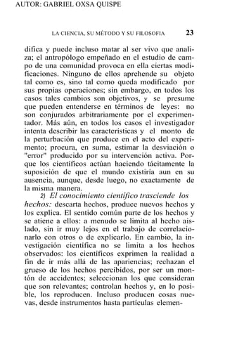 AUTOR: GABRIEL OXSA QUISPE
LA CIENCIA, SU MÉTODO Y SU FILOSOFIA 23
difica y puede incluso matar al ser vivo que anali-
za; el antropólogo empeñado en el estudio de cam-
po de una comunidad provoca en ella ciertas modi-
ficaciones. Ninguno de ellos aprehende su objeto
tal como es, sino tal como queda modificado por
sus propias operaciones; sin embargo, en todos los
casos tales cambios son objetivos, y se presume
que pueden entenderse en términos de leyes: no
son conjurados arbitrariamente por el experimen-
tador. Más aún, en todos los casos el investigador
intenta describir las características y el monto de
la perturbación que produce en el acto del experi-
mento; procura, en suma, estimar la desviación o
"error" producido por su intervención activa. Por-
que los científicos actúan haciendo tácitamente la
suposición de que el mundo existiría aun en su
ausencia, aunque, desde luego, no exactamente de
la misma manera.
2) El conocimiento científico trasciende los
hechos: descarta hechos, produce nuevos hechos y
los explica. El sentido común parte de los hechos y
se atiene a ellos: a menudo se limita al hecho ais-
lado, sin ir muy lejos en el trabajo de correlacio-
narlo con otros o de explicarlo. En cambio, la in-
vestigación científica no se limita a los hechos
observados: los científicos exprimen la realidad a
fin de ir más allá de las apariencias; rechazan el
grueso de los hechos percibidos, por ser un mon-
tón de accidentes; seleccionan los que consideran
que son relevantes; controlan hechos y, en lo posi-
ble, los reproducen. Incluso producen cosas nue-
vas, desde instrumentos hasta partículas elemen-
 
