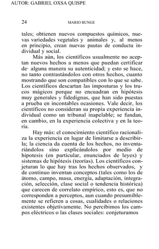 AUTOR: GABRIEL OXSA QUISPE
24 MARIO BUNGE
tales; obtienen nuevos compuestos químicos, nue-
vas variedades vegetales y animales y, al menos
en principio, crean nuevas pautas de conducta in-
dividual y social.
Más aún, los científicos usualmente no acep-
tan nuevos hechos a menos que puedan certificar
de· alguna manera su autenticidad; y esto se hace,
no tanto contrastándolos con otros hechos, cuanto
mostrando que son compatibles con lo que se sabe.
Los científicos descartan las imposturas y los tru-
cos mágicos porque no encuadran en hipótesis
muy generales y fidedignas, que han sido puestas
a prueba en incontables ocasiones. Vale decir, los
científicos no consideran su propia experiencia in-
dividual como un tribunal inapelable; se fundan,
en cambio, en la experiencia colectiva y en la teo-
ría.
Hay más: el conocimiento científico racionali-
za la experiencia en lugar de limitarse a describir-
la; la ciencia da cuenta de los hechos, no inventa-
riándolos sino explicándolos por medio de
hipotesis (en particular, enunciados de leyes) y
sistemas de hipótesis (teorías). Los científicos con-
jeturan lo que hay tras los hechos observados, y
de continuo inventan conceptos (tales como los de
átomo, campo, masa, energía, adaptación, integra-
ción, selección, clase social o tendencia histórica)
que carecen de correlato empírico, esto es, que no
corresponden a perceptos, aun cuando presumible-
mente se refieren a cosas, cualidades o relaciones
existentes objetivamente. No percibimos los cam-
pos eléctricos o las clases sociales: conjeturamos
 