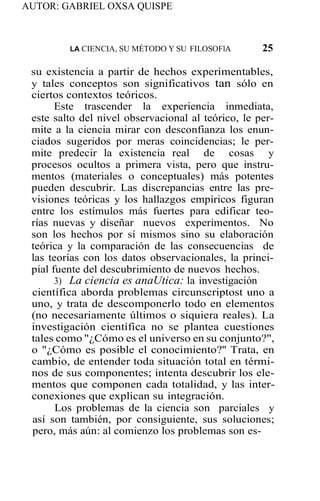 AUTOR: GABRIEL OXSA QUISPE
LA CIENCIA, SU MÉTODO Y SU FILOSOFlA 25
su existencia a partir de hechos experimentables,
y tales conceptos son significativos tan sólo en
ciertos contextos teóricos.
Este trascender la experiencia inmediata,
este salto del nivel observacional al teórico, le per-
mite a la ciencia mirar con desconfianza los enun-
ciados sugeridos por meras coincidencias; le per-
mite predecir la existencia real de cosas y
procesos ocultos a primera vista, pero que instru-
mentos (materiales o conceptuales) más potentes
pueden descubrir. Las discrepancias entre las pre-
visiones teóricas y los hallazgos empíricos figuran
entre los estímulos más fuertes para edificar teo-
rías nuevas y diseñar nuevos experimentos. No
son los hechos por sí mismos sino su elaboración
teórica y la comparación de las consecuencias de
las teorías con los datos observacionales, la princi-
pial fuente del descubrimiento de nuevos hechos.
3) La ciencia es anaUtica: la investigación
científica aborda problemas circunscriptost uno a
uno, y trata de descomponerlo todo en elementos
(no necesariamente últimos o siquiera reales). La
investigación científica no se plantea cuestiones
tales como "¿Cómo es el universo en su conjunto?",
o "¿Cómo es posible el conocimiento?'' Trata, en
cambio, de entender toda situación total en térmi-
nos de sus componentes; intenta descubrir los ele-
mentos que componen cada totalidad, y las inter-
conexiones que explican su integración.
Los problemas de la ciencia son parciales y
así son también, por consiguiente, sus soluciones;
pero, más aún: al comienzo los problemas son es-
 