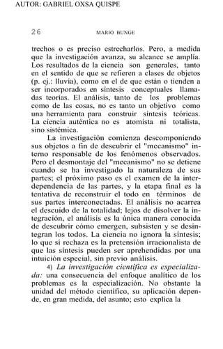 AUTOR: GABRIEL OXSA QUISPE
26 MARIO BUNGE
trechos o es preciso estrecharlos. Pero, a medida
que la investigación avanza, su alcance se amplía.
Los resultados de la ciencia son generales, tanto
en el sentido de que se refieren a clases de objetos
(p. ej.: lluvia), como en el de que están o tienden a
ser incorporados en síntesis conceptuales llama-
das teorías. El análisis, tanto de los problemas
como de las cosas, no es tanto un objetivo como
una herramienta para construir síntesis teóricas.
La ciencia auténtica no es atomista ni totalista,
sino sistémica.
La investigación comienza descomponiendo
sus objetos a fin de descubrir el "mecanismo" in-
terno responsable de los fenómenos observados.
Pero el desmontaje del "mecanismo" no se detiene
cuando se ha investigado la naturaleza de sus
partes; el próximo paso es el examen de la inter-
dependencia de las partes, y la etapa final es la
tentativa de reconstruir el todo en términos de
sus partes interconectadas. El análisis no acarrea
el descuido de la totalidad; lejos de disolver la in-
tegración, el análisis es la única manera conocida
de descubrir cómo emergen, subsisten y se desin-
tegran los todos. La ciencia no ignora la síntesis;
lo que sí rechaza es la pretensión irracionalista de
que las síntesis pueden ser aprehendidas por una
intuición especial, sin previo análisis.
4) La investigación científica es especializa-
da: una consecuencia del enfoque analítico de los
problemas es la especialización. No obstante la
unidad del método científico, su aplicación depen-
de, en gran medida, del asunto; esto explica la
 