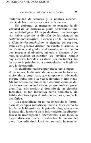 AUTOR: GABRIEL OXSA QUISPE
LA CIENCIA, SU MÉTODO YSU FILOSOFÍA 27
multiplicidad de técnicas y la relativa indepen-
dencia de los diversos sectores de la ciencia.
Sin embargo, es menester no exagerar la di-
versidad de las ciencias al punto de borrar su uni-
dad metodológica. El viejo dualismo materia/espí-
ritu había sugerido la división de las ciencias en
Naturwissenschaften, o ciencias de la naturaleza,
y Geisteswissenschaften, o ciencias del espíritu.
Pero estos géneros difieren en cuanto al asunto, a
las técnicas y al grado de desarrollo, no así en lo
que respecta al objetivo, método y alcance. Ade-
más, la división en cuestión es inválida porque
hay ciencias híbridas, es decir, socionaturales, ta-
les como la psicología, la antropología, la lingüísti-
ca y la demografía.
El dualismo razón/experiencia había sugeri-
do, a su vez, la división de las ciencias fácticas en
racionales y empíricas, que tampoco es adecuada
porque todas son a la vez racionales y empíricas.
Menos sostenible aún es la dicotomía ciencias de-
ductivas/ciencias inductivas, ya que toda empresa
científica -sin excluir el dominio de las ciencias
formales- es tan inductiva como deductiva, sin
hablar de otros tipos de inferencia, por ejemplo la
analógica.
La especialización no ha impedido la forma-
ción de campos interdisciplinarios, tales como la
biofísica, la bioquímica, la psicofisiología, la psico-
logía social, la teoría de la información, la ciberné-
tica o la investigación operacional. Con todo, la
especialización tiende a estrechar la visión del
científico individual. Un único remedio ha resulta-
 