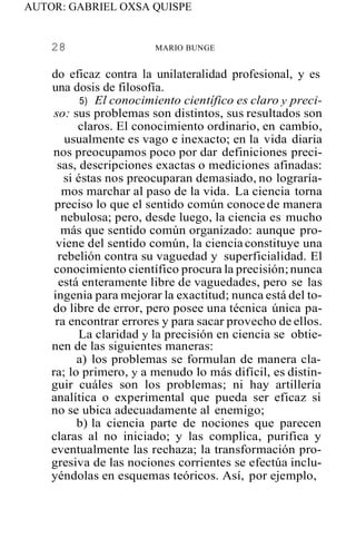 AUTOR: GABRIEL OXSA QUISPE
28 MARIO BUNGE
do eficaz contra la unilateralidad profesional, y es
una dosis de filosofía.
5) El conocimiento científico es claro y preci-
so: sus problemas son distintos, sus resultados son
claros. El conocimiento ordinario, en cambio,
usualmente es vago e inexacto; en la vida diaria
nos preocupamos poco por dar definiciones preci-
sas, descripciones exactas o mediciones afinadas:
si éstas nos preocuparan demasiado, no lograría-
mos marchar al paso de la vida. La ciencia torna
preciso lo que el sentido común conoce de manera
nebulosa; pero, desde luego, la ciencia es mucho
más que sentido común organizado: aunque pro-
viene del sentido común, la cienciaconstituye una
rebelión contra su vaguedad y superficialidad. El
conocimiento científico procura la precisión;nunca
está enteramente libre de vaguedades, pero se las
ingenia para mejorar la exactitud; nunca está del to-
do libre de error, pero posee una técnica única pa-
ra encontrar errores y para sacar provecho de ellos.
La claridad y la precisión en ciencia se obtie-
nen de las siguientes maneras:
a) los problemas se formulan de manera cla-
ra; lo primero, y a menudo lo más difícil, es distin-
guir cuáles son los problemas; ni hay artillería
analítica o experimental que pueda ser eficaz si
no se ubica adecuadamente al enemigo;
b) la ciencia parte de nociones que parecen
claras al no iniciado; y las complica, purifica y
eventualmente las rechaza; la transformación pro-
gresiva de las nociones corrientes se efectúa inclu-
yéndolas en esquemas teóricos. Así, por ejemplo,
 