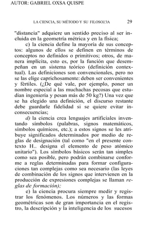 AUTOR: GABRIEL OXSA QUISPE
LA CIENCIA, SU MÉTODO Y SU FILOSOJ,'lA 29
"distancia" adquiere un sentido preciso al ser in-
cluida en la geometría métrica y en la física;
c) la ciencia define la mayoría de sus concep-
tos: algunos de ellos se definen en términos de
conceptos no definidos o primitivos; otros, de ma-
nera implícita, esto es, por la función que desem-
peñan en un sistema teórico (definición contex-
tual). Las definiciones son convencionales, pero no
se las elige caprichosamente: deben ser convenientes
y fértiles. (¿De qué vale, por ejemplo, poner un
nombre especial a las muchachas pecosas que estu-
dian ingeniería y pesan más de 50 kg?) Una vez que
se ha elegido una definición, el discurso restante
debe guardarle fidelidad si se quiere evitar in-
consecuencias;
d) la ciencia crea lenguajes artificiales inven-
tando símbolos (palabras, signos matemáticos,
símbolos químicos, etc.); a estos signos se les atri-
buye significados determinados por medio de re-
glas de designación (tal como "en el presente con-
texto H.. designa el elemento de peso atómico
unitario"). Los símbolos básicos serán tan simples
como sea posible, pero podrán combinarse confor-
me a reglas determinadas para formar configura-
ciones tan complejas como sea necesario (las leyes
de combinación de los signos que intervienen en la
producción de expresiones complejas se llaman re-
glas de formación);
e) la ciencia procura siempre medir y regis-
trar los fenómenos. Los números y las formas
geométricas son de gran importancia en el regis-
tro, la descripción y la inteligencia de los sucesos
 