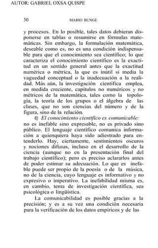 AUTOR: GABRIEL OXSA QUISPE
30 MARIO BUNGE
y procesos. En lo posible, tales datos debieran dis-
ponerse en tablas o resumirse en fórmulas mate-
máticas. Sin embargo, la formulación matemática,
deseable como es, no es una condición indispensa-
ble para que el conocimiento sea científico; lo que
caracteriza el conocimiento científico es la exacti-
tud en un sentido general antes que la exactitud
numérica o métrica, la que es inútil si media la
vaguedad conceptual o la inadecuación a la reali-
dad. Más aún, la investigación científica emplea,
en medida creciente, capítulos no numéricos y no
métricos de la matemática, tales como la topolo-
gía, la teoría de los grupos o el álgebra de las
clases, que no son ciencias del número y de la
figura, sino de la relación.
6) El conocimiento cienttfico es comunicable:
no es inefable sino expresable, no es privado sino
público. El lenguaje científico comunica informa-
ción a quienquiera haya sido adiestrado para en-
tenderlo. Hay, ciertamente, sentimientos oscuros
y nociones difusas, incluso en el desarrollo de la
ciencia (aunque no en la presentación final del
trabajo científico); pero es preciso aclararlos antes
de poder estimar su adecuación. Lo que es inefa-
ble puede ser propio de la poesía o de la música,
no de la ciencia, cuyo lenguaje es informativo y no
expresivo o imperativo. La inefabilidad misma es,
en cambio, tema de investigación científica, sea
psicológica o lingüística.
La comunicabilidad es posible gracias a la
precisión; y es a su vez una condición necesaria
para la verificación de los datos empíricos y de las
 