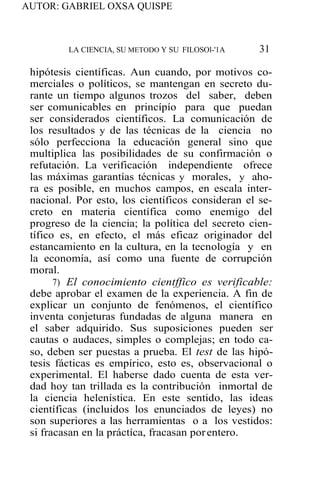 AUTOR: GABRIEL OXSA QUISPE
LA CIENCIA, SU METODO Y SU FILOSOl-'1A 31
hipótesis científicas. Aun cuando, por motivos co-
merciales o políticos, se mantengan en secreto du-
rante un tiempo algunos trozos del saber, deben
ser comunicables en princípío para que puedan
ser considerados científicos. La comunicación de
los resultados y de las técnicas de la ciencia no
sólo perfecciona la educación general sino que
multiplica las posibilidades de su confirmación o
refutación. La verificación independiente ofrece
las máximas garantías técnicas y morales, y aho-
ra es posible, en muchos campos, en escala inter-
nacional. Por esto, los científicos consideran el se-
creto en materia científica como enemigo del
progreso de la ciencia; la política del secreto cien-
tífico es, en efecto, el más eficaz originador del
estancamiento en la cultura, en la tecnología y en
la economía, así como una fuente de corrupción
moral.
7) El conocimiento cientffico es verificable:
debe aprobar el examen de la experiencia. A fin de
explicar un conjunto de fenómenos, el científico
inventa conjeturas fundadas de alguna manera en
el saber adquirido. Sus suposiciones pueden ser
cautas o audaces, simples o complejas; en todo ca-
so, deben ser puestas a prueba. El test de las hipó-
tesis fácticas es empírico, esto es, observacional o
experimental. El haberse dado cuenta de esta ver-
dad hoy tan trillada es la contribución inmortal de
la ciencia helenística. En este sentido, las ideas
científicas (incluidos los enunciados de leyes) no
son superiores a las herramientas o a los vestidos:
si fracasan en la práctíca, fracasan porentero.
 